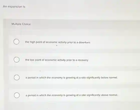 An expansion is
Multiple Choice
the high point of economic activity prior to a downturn.
the low point of economic activity prior to a recovery.
a period in which the economy is growing at a rate significantly below normal.
a period in which the economy is growing at a rate significantly above normal.