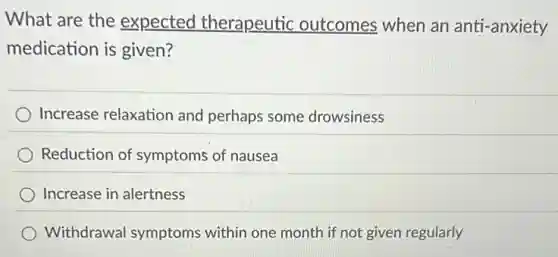 What are the expected therapeutic outcomes when an anti-anxiety
medication is given?
Increase relaxation and perhaps some drowsiness
Reduction of symptoms of nausea
Increase in alertness
Withdrawal symptoms within one month if not given regularly