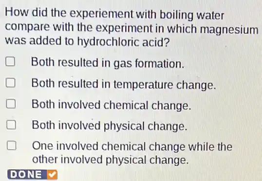 How did the experiement with boiling water
compare with the experiment in which magnesium
was added to hydrochloric acid?
D Both resulted in gas formation.
Both resulted in temperature change.
Both involved chemical change.
Both involved physical change.
One involved chemical change while the
other involved physical change.