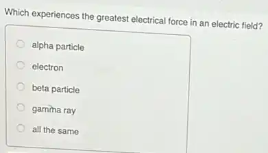 Which experiences the greatest electrical force in an electric field?
alpha particle
electron
beta particle
gamma ray
all the same