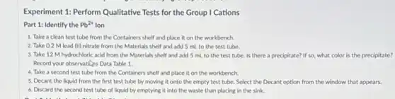 Experiment 1: Perform Qualitative Tests for the Group I Cations
Part 1: Identify the Pb^2+ Ion
1. Take a clean test tube from the Containers shelf and place it on the workbench.
2. Take 0.2 M lead (II) nitrate from the Materials shelf and add 5 mL to the test tube.
3. Take 12 M hydrochloric acid from the Materials shelf and add 5 mL to the test tube. Is there a precipitate? If so what color is the precipitate?
Record your observations Data Table 1.
4. Take a second test tube from the Containers shelf and place it on the workbench.
5. Decant the liquid from the first test tube by moving it onto the empty test tube. Select the Decant option from the window that appears.
6. Discard the second test tube of liquid by emptying it into the waste than placing in the sink.