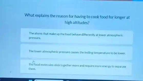What explains the reason for having to cook food for longer at
high altitudes?
The atoms that make up the food behave differently at lower atmospheric
pressure.
The lower atmospheric pressure causes the boiling temperature to be lower.
The food molecules stick together more and require more energy to separate
them.
