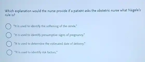 Which explanation would the nurse provide if a patient asks the obstetric nurse what Nagele's
rule is?
"It is used to identify the softening of the cervix."
"It is used to identify presumptive signs of pregnancy."
"It is used to determine the estimated date of delivery."
"It is used to identify risk factors."
