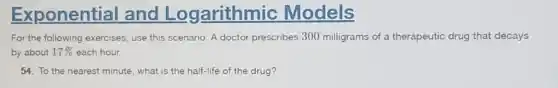 Exponential and Logarithmic Models
For the following exercises use this scenario: A doctor prescribes 300 milligrams of a therapeutic drug that decays
by about 17% each hour.
54. To the nearest minute, what is the half-life of the drug?