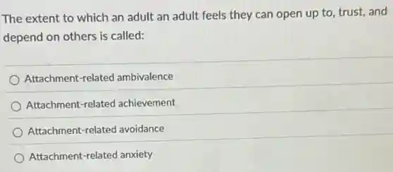 The extent to which an adult an adult feels they can open up to, trust, and
depend on others is called:
Attachment-related ambivalence
Attachment-related achievement
Attachment-related avoidance
Attachment-related anxiety