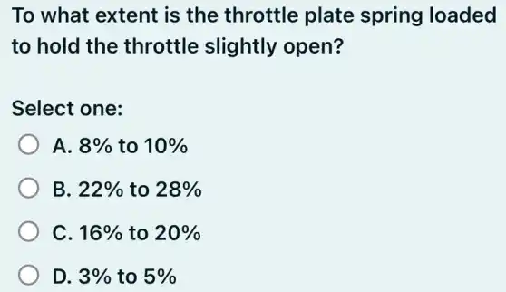 To what extent is the throttle plate spring loaded
to hold the throttle slightly open?
Select one:
A. 8% to 10%
B. 22% to 28%
C. 16% to 20%
D. 3% to 5%