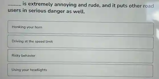 __ is extremely annoying and rude, and it puts other road
users in serious danger as well.
Honking your horn
Driving at the speed limit
Risky behavior
Using your headlights