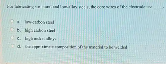 For fabricating structural and low-alloy steels, the core wires of the electrode use __
a. low-carbon steel
b. high carbon steel
c. high nickel alloys
d. the approximate composition of the material to be welded