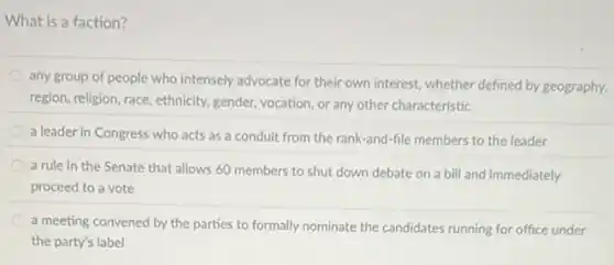 What is a faction?
any group of people who intensely advocate for their own interest, whether defined by geography,
region, religion, race, ethnicity gender, vocation, or any other characteristic
a leader in Congress who acts as a conduit from the rank-and -file members to the leader
a rule in the Senate that allows 60 members to shut down debate on a bill and immediately
proceed to a vote
a meeting convened by the parties to formally nominate the candidates running for office under
the party's label