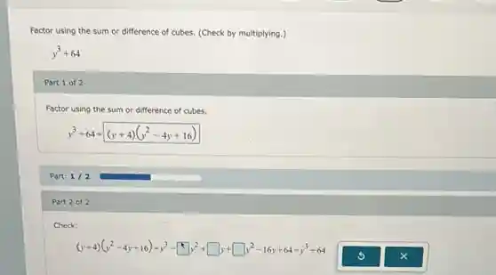 Factor using the sum or difference of cubes.(Check by multiplying.)
y^3+64
Part 1 of 2
Factor using the sum or difference of cubes.
y^3+64=(y+4)(y^2-4y+16)
Part: 1/2
Part 2 of 2
Check:
(y+4)(y^2-4y+16)=y^3-square y^2+square y+square y^2-16y+64=y^3+64