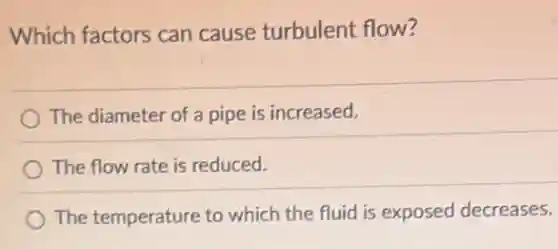 Which factors can cause turbulent flow?
The diameter of a pipe is increased.
The flow rate is reduced.
The temperature to which the fluid is exposed decreases.