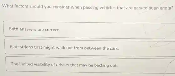 What factors should you consider when passing vehicles that are parked at an angle?
Both answers are correct.
Pedestrians that might walk out from between the cars.
The limited visibility of drivers that may be backing out.