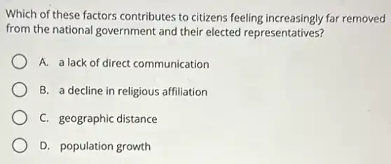 Which of these factors contributes to citizens feeling increasingly far removed
from the national government and their elected representatives?
A. a lack of direct communication
B. a decline in religious affiliation
C. geographic distance
D. population growth