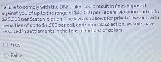 Failure to comply with the DNCrules could result in fines imposed
against you of up to the range of 40,000 per Federal violation and up to
 25,000 per State violation . The law also allows for privaté lawsuits with
penalties of up to 1,500 per call, and some class action lawsuits have
resulted in settlements in the tens of millions of dollars.
True
False