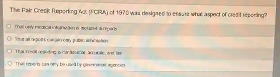 The Fair Credit Reporting Act (FCRA) of 1970 was designed to ensure what aspect of credit reporting?
That only medical information is included in reports
That all reports contain only public information
That credit reporting is confidential, accurate, and fair
That reports can only be used by government agencies