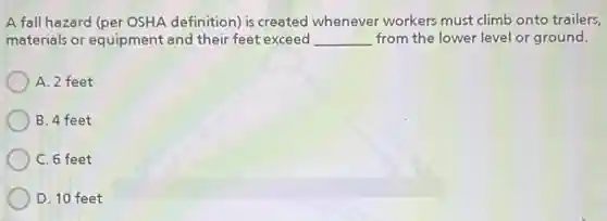 A fall hazard (per OSHA definition) is created whenever workers must climb onto trailers,
materials or equipment and their feet exceed __ from the lower level or ground.
A. 2 feet
B. 4 feet
C. 6 feet
D. 10 feet