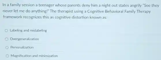 In a family session a teenager whose parents deny him a night out states angrily "See they
never let me do anything!" The therapist using a Cognitive Behavioral Family Therapy
framework recognizes this as cognitive distortion known as:
Labeling and mislabeling
Overgeneralization
Personalization
Magnification and minimization