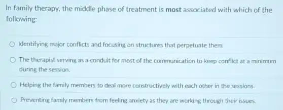 In family therapy, the middle phase of treatment is most associated with which of the
following:
Identifying major conflicts and focusing on structures that perpetuate them.
) The therapist serving as a conduit for most of the communication to keep conflict at a minimum
during the session.
Helping the family members to deal more constructively with each other in the sessions.
Preventing family members from feeling anxiety as they are working through their issues.
