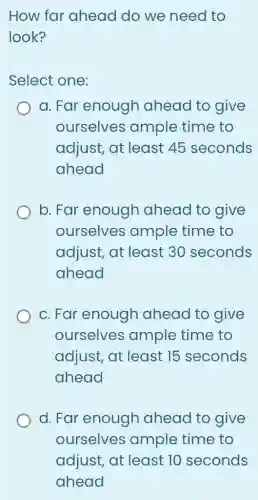 How far ahead do we need to
look?
Select one:
a. Far enough ahead to give
ourselves ample time to
adjust, at least 45 seconds
ahead
b. Far enough ahead to give
ourselves ample time to
adjust, at least 30 seconds
ahead
c. Far enough ahead to give
ourselves ample time to
adjust, at least 15 seconds
ahead
d. Far enough ahead to give
ourselves ample time to