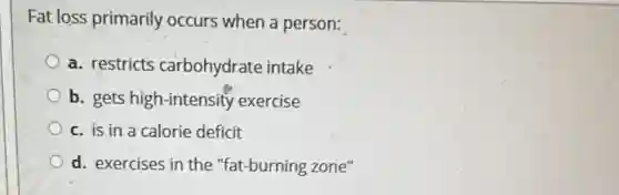Fat loss primarily occurs when a person:
a. restricts carbohydrate intake
b. gets high-intensity exercise
c. is in a calorie deficit
d. exercises in the "fat-burning zone"