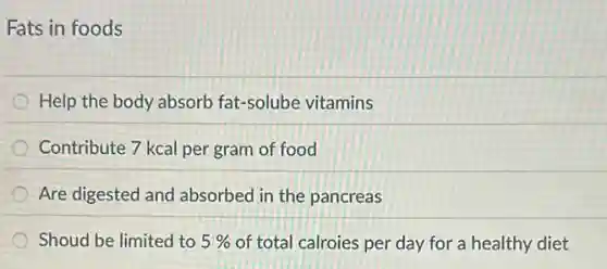 Fats in foods
Help the body absorb fat-solube vitamins
Contribute 7 kcal per gram of food
Are digested and absorbed in the pancreas
Shoud be limited to 5% of total calroies per day for a healthy diet