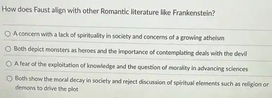 How does Faust align with other Romantic literature like Frankenstein?
A concern with a lack of spirituality in society and concerns of a growing atheism
Both depict monsters as heroes and the importance of contemplating deals with the devil
A fear of the exploitation of knowledge and the question of morality in advancing sciences
Both show the moral decay in society and reject discussion of spiritual elements such as religion or
demons to drive the plot
