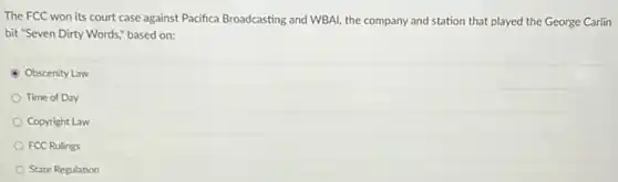 The FCC won its court case against Pacifica Broadcasting and WBAI, the company and station that played the George Carlin
bit "Seven Dirty Words,based on:
Obscenity Law
Time of Day
Copyright Law
FCC Rulings
State Regulation