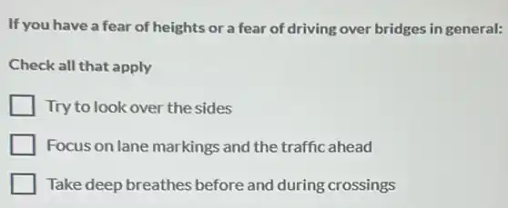 If you have a fear of heights or a fear of driving over bridges in general:
Check all that apply
Try to look over the sides
Focus on lane markings and the traffic ahead
Take deep breathes before and during crossings