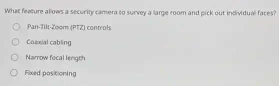 What feature allows a security camera to survey a large room and pick out individual faces?
Pan-Tilt-Zoom (PTZ) controls
Coaxial cabling
Narrow focal length
Fixed positioning