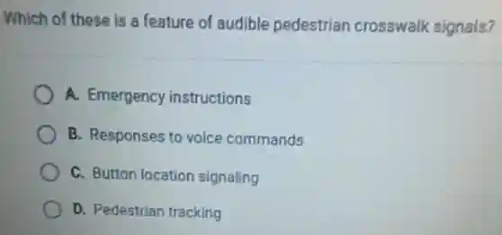 Which of these is a feature of audible pedestrian crosswalk signals?
A. Emergency instructions
B. Responses to voice commands
C. Button location signaling
D. Pedestrian tracking