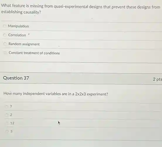 What feature is missing from quasi-experimental designs that prevent these designs from
establishing causality?
Manipulation
Correlation
Random assignment
Constant treatment of conditions
Question 37
How many independent variables are in a 2times 2times 3 experiment?
7
2
12
3
2 pts
