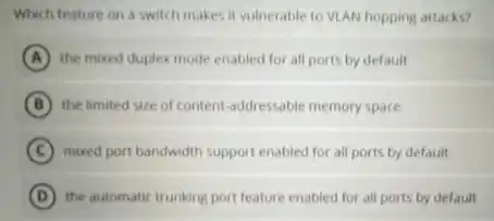 Which feature on a switch makes it vulnerable to VLAN hopping attacks?
A the mixed duplex mode enabled for all ports by default
B the limited size of content-addressable memory space
C mixed port bandwidth support enabled for all ports by default
D the automatic trunking port feature enabled for all ports by default