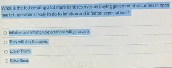 What is the fed creating a lot more bank reserves by buying government securities in open
market operations likely to do to inflation and inflation expectations?
Inflation and inflation expectations will go to zero.
They will stay the same.
Lower Them.
Raise them.