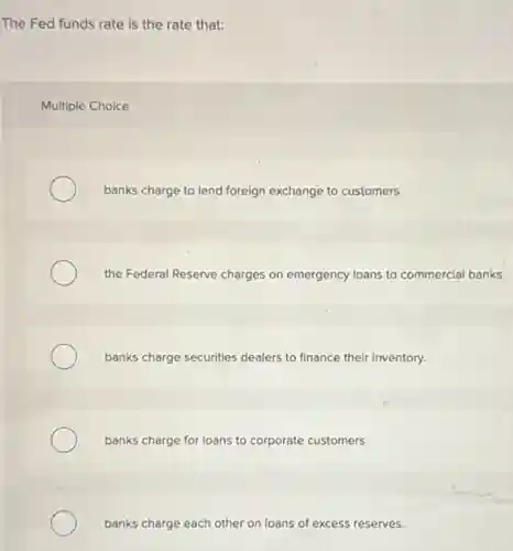 The Fed funds rate is the rate that:
Multiple Choice
banks charge to lend foreign exchange to customers.
the Federal Reserve charges on emergency loans to commercial banks.
banks charge securities dealers to finance their inventory.
banks charge for loans to corporate customers.
banks charge each other on loans of excess reserves.