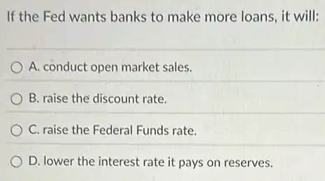 If the Fed wants banks to make more loans, it will:
A. conduct open market sales.
B. raise the discount rate.
C. raise the Federal Funds rate.
D. lower the interest rate it pays on reserves.