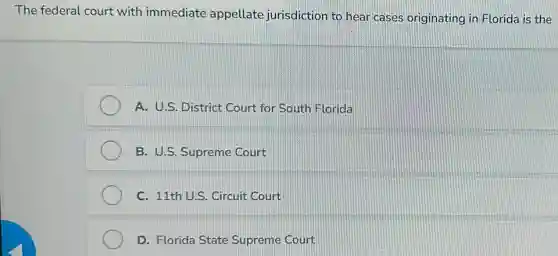 The federal court with immediate appellate jurisdiction to hear cases originating in Florida is the
A. U.S. District Court for South Florida
B. U.S. Supreme Court
C. 11th U.S. Circuit Court
D. Florida State Supreme Court