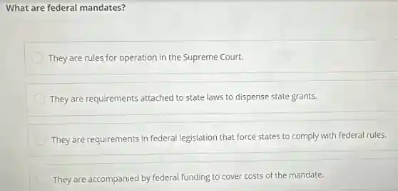 What are federal mandates?
They are rules for operation in the Supreme Court.
They are requirements attached to state laws to dispense state grants.
They are requirements in federal legislation that force states to comply with federal rules.
They are accompanied by federal funding to cover costs of the mandate.