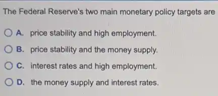 The Federal Reserve's two main monetary policy targets are
A. price stability and high employment.
B. price stability and the money supply.
C. interest rates and high employment.
D. the money supply and interest rates.
