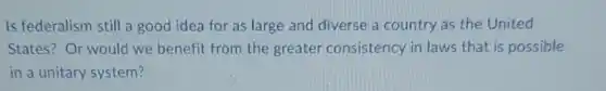 Is federalism still a good idea for as large and diverse a country as the United
States? Or would we benefit from the greater consistency in laws that is possible
in a unitary system?
