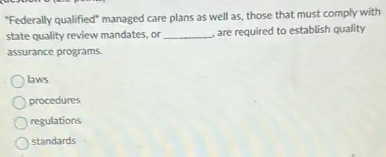 "Federally qualified"managed care plans as well as, those that must comply with
state quality review mandates, or __ are required to establish quality
assurance programs.
laws
procedures
regulations
standards