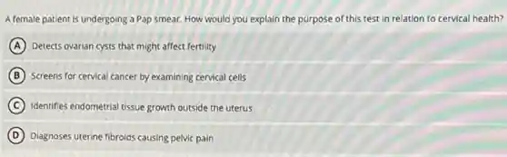 A female patient is undergoing a Pap smear. How would you explain the purpose of this test in relation to cervical health?
A Detects ovarian cysts that might affect fertility
B Screens for cervical cancer by examining cervical cells
C Identifies endometrial tissue growth outside the uterus
D Diagnoses uterine fibroids causing pelvic pain