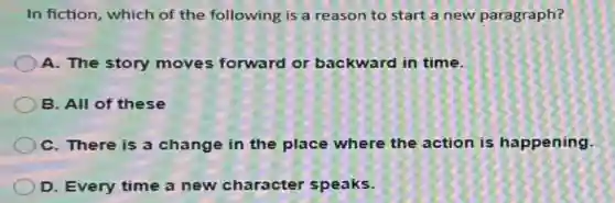 In fiction, which of the following is a reason to start a new paragraph?
A. The story moves forward or backward in time.
B. All of these
C. There is a change in the place where the action is happening.
D. Every time a new character speaks.