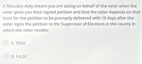 A fiduciary duty means you are acting on behalf of the voter when the
voter gives you their signed petition and that the voter depends on that
trust for the petition to be promptly delivered the
voter signs the petition to the Supervisor of Elections in the county in
which the voter resides.
A. TRUE
B. FALSE