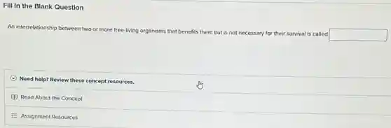 FIII In the Blank Question
An interrelationship between two or more free-living organisms that benefits them but is not necessary for their survival is called
square 
Need help? Review these concept resources.
Read About the Concept
E Assignment Resources