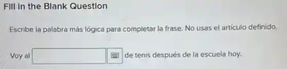 FIII In the Blank Question
Escribe la palabra más lógica para completar la frase. No usas el artículo definido.
Voy al square  de tenis después de la escuela hoy.