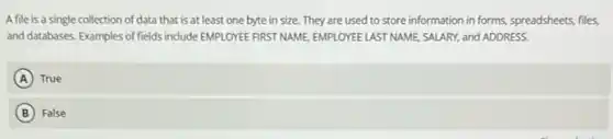 A file is a single collection of data that is at least one byte in size They are used to store information in forms.spreadsheets, files,
and databases. Examples of fields include EMPLOYEE FIRST NAME, EMPLOYEE LAST NAME SALARY, and ADDRESS.
A True
B False