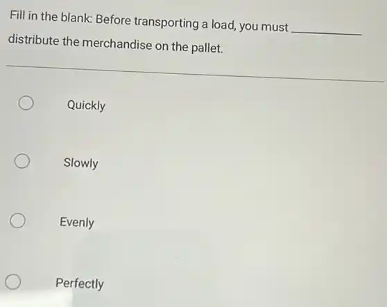 Fill in the blank Before transporting a load, you must __
distribute the merchandise on the pallet.
Quickly
Slowly
Evenly
Perfectly