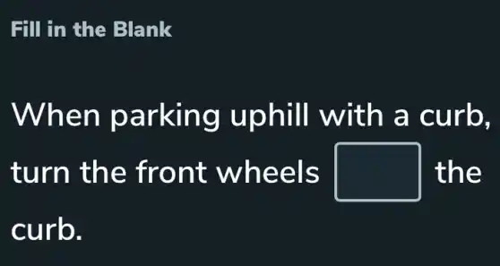 Fill in the Blank
When parking uphill with a curb.
turn the front wheels square  the
curb.