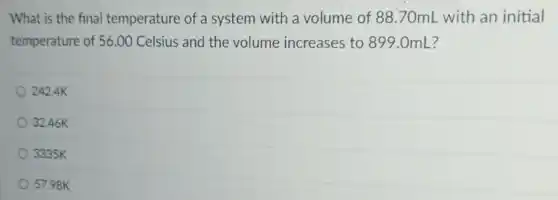 What is the final temperature of a system with a volume of 88.70mL with an initial
temperature of 56.00 Celsius and the volume increases to 899.0mL?
242.4K
32.46K
3335K
57.98K