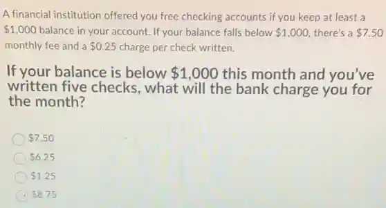 A financial institution offered you free checking accounts if you keep at least a
 1,000 balance in your account.If your balance falls below 1,000 there's a 7.50
monthly fee and a 0.25 charge per check written.
If your balance is below 1,000 this month and you've
written five checks, what will the bank charge you for
the month?
 7.50
 6.25
 1.25
 8.75